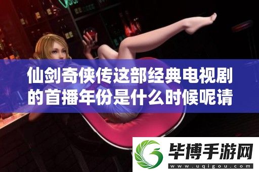 仙剑奇侠传这部经典电视剧的首播年份是什么时候呢请跟随我一起来回顾一下